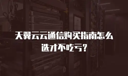 天翼云云通信购买指南怎么选才不吃亏？