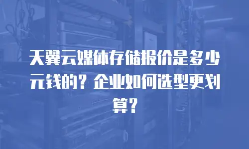 天翼云媒体存储报价是多少元钱的？企业如何选型更划算？