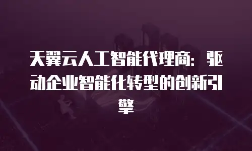 天翼云人工智能代理商：驱动企业智能化转型的创新引擎