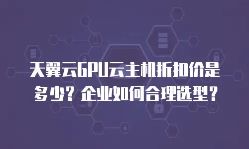 天翼云GPU云主机折扣价是多少？企业如何合理选型？