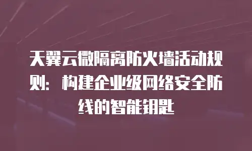 天翼云微隔离防火墙活动规则：构建企业级网络安全防线的智能钥匙