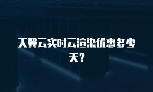 天翼云实时云渲染优惠多少天？