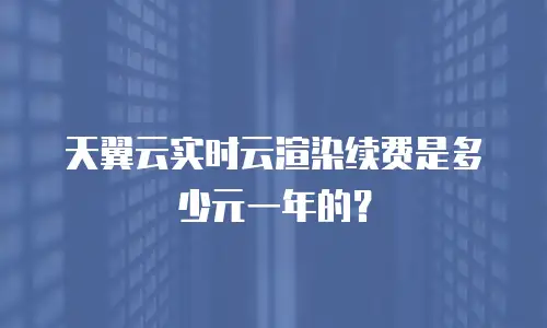 天翼云实时云渲染续费是多少元一年的？