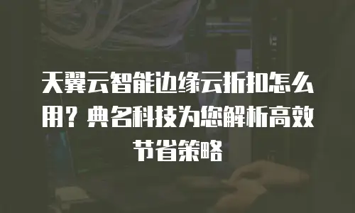 天翼云智能边缘云折扣怎么用？典名科技为您解析高效节省策略