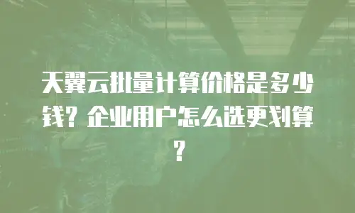 天翼云批量计算价格是多少钱？企业用户怎么选更划算？