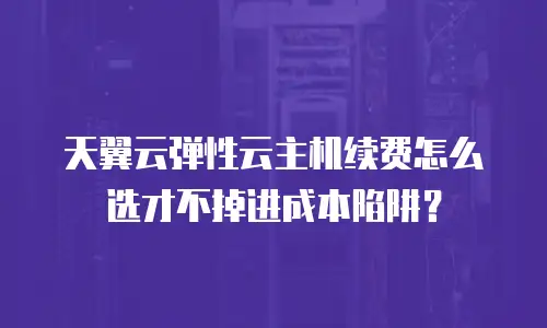天翼云弹性云主机续费怎么选才不掉进成本陷阱？