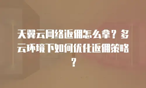 天翼云网络返佣怎么拿？多云环境下如何优化返佣策略？