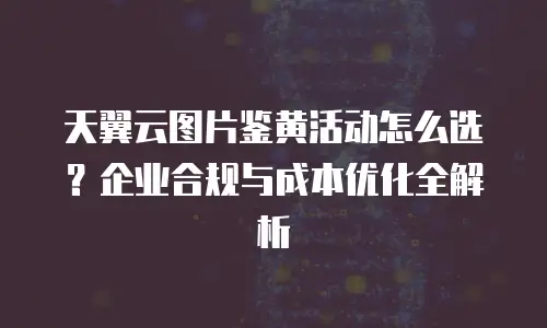 天翼云图片鉴黄活动怎么选？企业合规与成本优化全解析