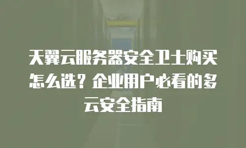 天翼云服务器安全卫士购买怎么选？企业用户必看的多云安全指南