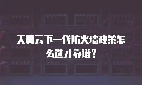 天翼云下一代防火墙政策怎么选才靠谱？