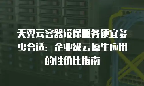 天翼云容器镜像服务便宜多少合适：企业级云原生应用的性价比指南