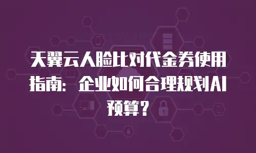 天翼云人脸比对代金券使用指南：企业如何合理规划AI预算？