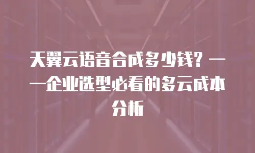 天翼云语音合成多少钱？——企业选型必看的多云成本分析