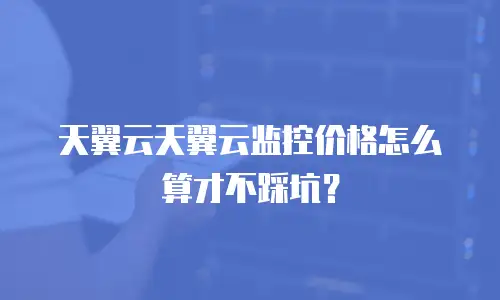天翼云天翼云监控价格怎么算才不踩坑？
