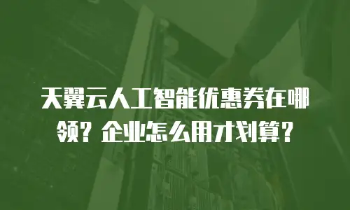 天翼云人工智能优惠券在哪领？企业怎么用才划算？