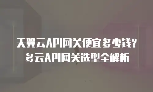 天翼云API网关便宜多少钱？多云API网关选型全解析