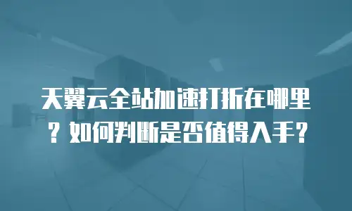 天翼云全站加速打折在哪里？如何判断是否值得入手？