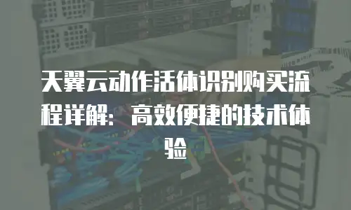 天翼云动作活体识别购买流程详解：高效便捷的技术体验