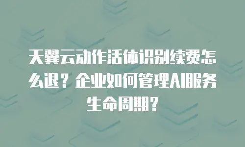 天翼云动作活体识别续费怎么退？企业如何管理AI服务生命周期？