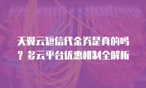 天翼云短信代金券是真的吗？多云平台优惠机制全解析