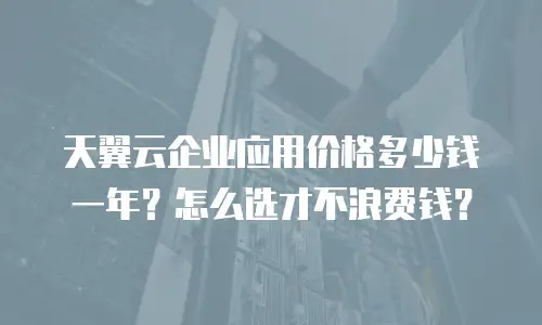 天翼云企业应用价格多少钱一年？怎么选才不浪费钱？