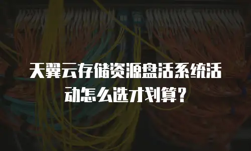 天翼云存储资源盘活系统活动怎么选才划算？