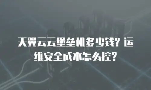 天翼云云堡垒机多少钱？运维安全成本怎么控？