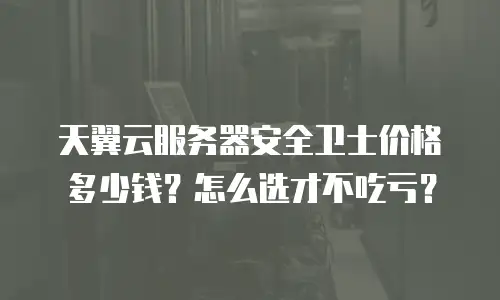 天翼云服务器安全卫士价格多少钱？怎么选才不吃亏？