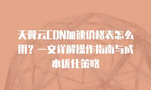 天翼云CDN加速价格表怎么用？一文详解操作指南与成本优化策略