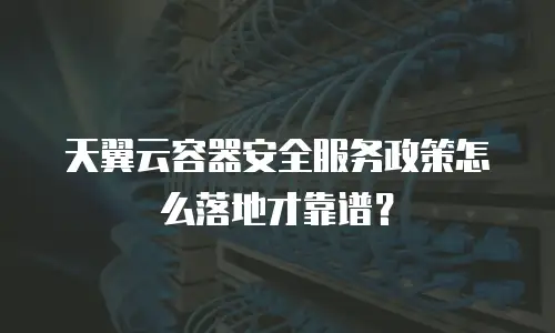 天翼云容器安全服务政策怎么落地才靠谱？