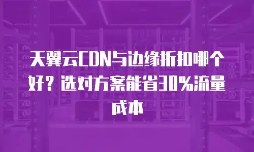 天翼云CDN与边缘折扣哪个好？选对方案能省30%流量成本