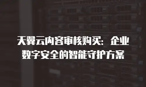 天翼云内容审核购买：企业数字安全的智能守护方案