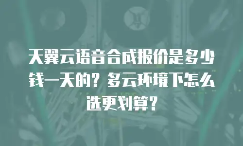 天翼云语音合成报价是多少钱一天的？多云环境下怎么选更划算？