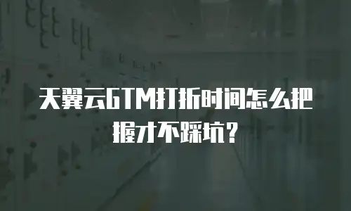 天翼云GTM打折时间怎么把握才不踩坑？