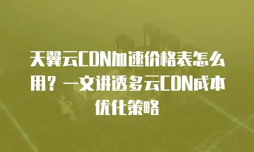 天翼云CDN加速价格表怎么用？一文讲透多云CDN成本优化策略