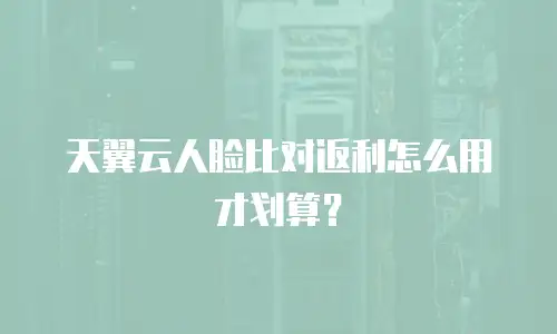 天翼云人脸比对返利怎么用才划算？