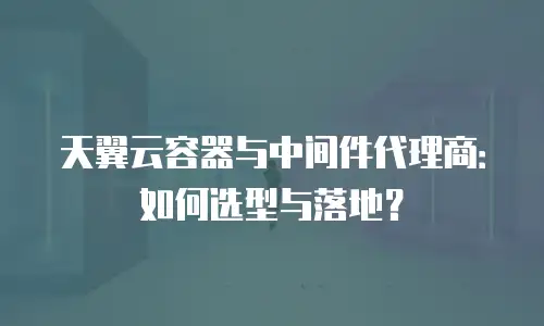 天翼云容器与中间件代理商：如何选型与落地？