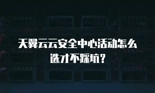 天翼云云安全中心活动怎么选才不踩坑？