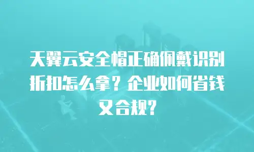 天翼云安全帽正确佩戴识别折扣怎么拿？企业如何省钱又合规？