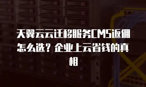 天翼云云迁移服务CMS返佣怎么选？企业上云省钱的真相