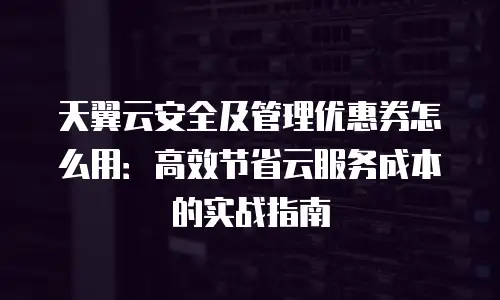 天翼云安全及管理优惠券怎么用：高效节省云服务成本的实战指南