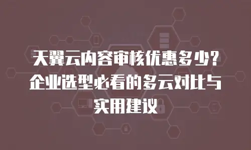 天翼云内容审核优惠多少？企业选型必看的多云对比与实用建议