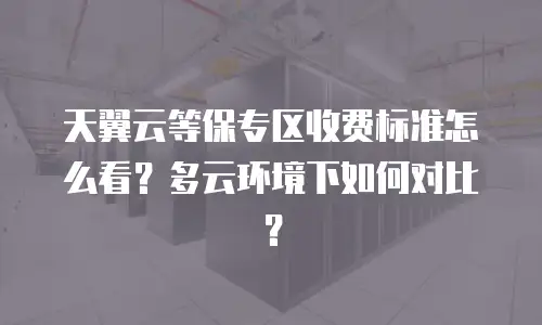 天翼云等保专区收费标准怎么看？多云环境下如何对比？