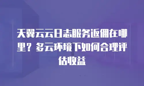 天翼云云日志服务返佣在哪里？多云环境下如何合理评估收益