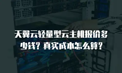 天翼云轻量型云主机报价多少钱？真实成本怎么算？
