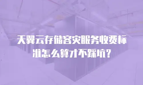 天翼云存储容灾服务收费标准怎么算才不踩坑？