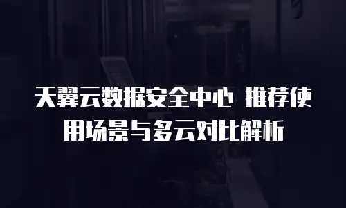 天翼云数据安全中心 推荐使用场景与多云对比解析