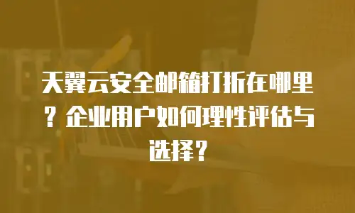 天翼云安全邮箱打折在哪里？企业用户如何理性评估与选择？