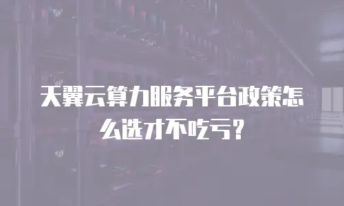 天翼云算力服务平台政策怎么选才不吃亏？