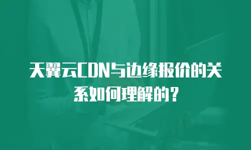 天翼云CDN与边缘报价的关系如何理解的？